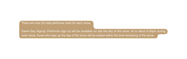 There are nine 9 total performer slots for each show Same Day Signup Performer sign up will be available on site the day of the show At or about 9 30pm during each show those who sign up the day of the show will be slotted within the time remaining of the show